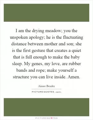 I am the drying meadow; you the unspoken apology; he is the fluctuating distance between mother and son; she is the first gesture that creates a quiet that is full enough to make the baby sleep. My genes, my love, are rubber bands and rope; make yourself a structure you can live inside. Amen Picture Quote #1