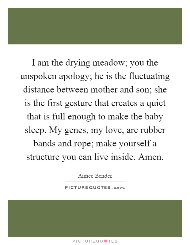 I am the drying meadow; you the unspoken apology; he is the fluctuating distance between mother and son; she is the first gesture that creates a quiet that is full enough to make the baby sleep. My genes, my love, are rubber bands and rope; make yourself a structure you can live inside. Amen Picture Quote #1