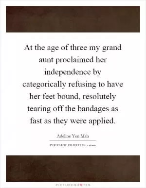 At the age of three my grand aunt proclaimed her independence by categorically refusing to have her feet bound, resolutely tearing off the bandages as fast as they were applied Picture Quote #1