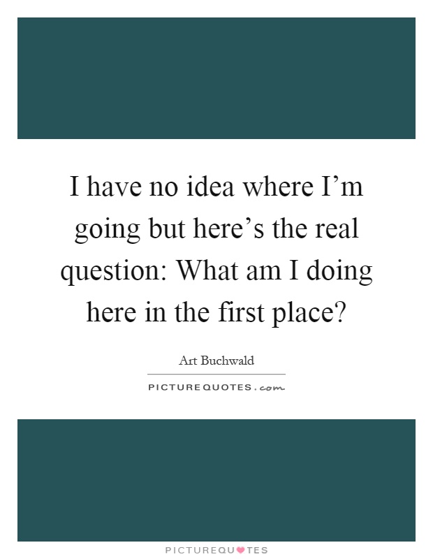 I have no idea where I'm going but here's the real question: What am I doing here in the first place? Picture Quote #1