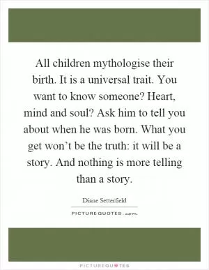 All children mythologise their birth. It is a universal trait. You want to know someone? Heart, mind and soul? Ask him to tell you about when he was born. What you get won’t be the truth: it will be a story. And nothing is more telling than a story Picture Quote #1