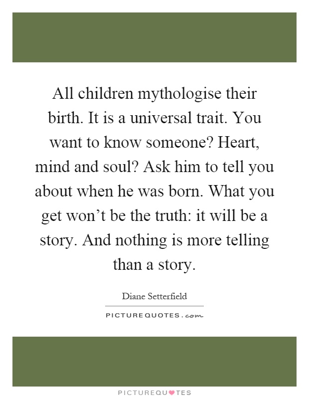 All children mythologise their birth. It is a universal trait. You want to know someone? Heart, mind and soul? Ask him to tell you about when he was born. What you get won't be the truth: it will be a story. And nothing is more telling than a story Picture Quote #1