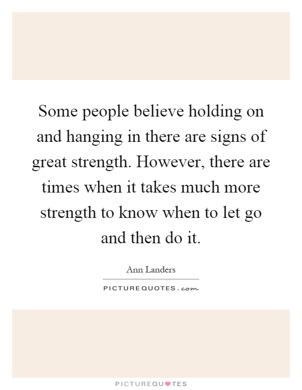 Some people believe holding on and hanging in there are signs of great strength. However, there are times when it takes much more strength to know when to let go and then do it Picture Quote #1