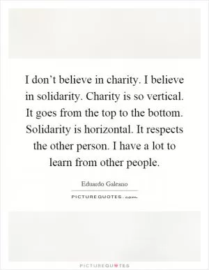 I don’t believe in charity. I believe in solidarity. Charity is so vertical. It goes from the top to the bottom. Solidarity is horizontal. It respects the other person. I have a lot to learn from other people Picture Quote #1