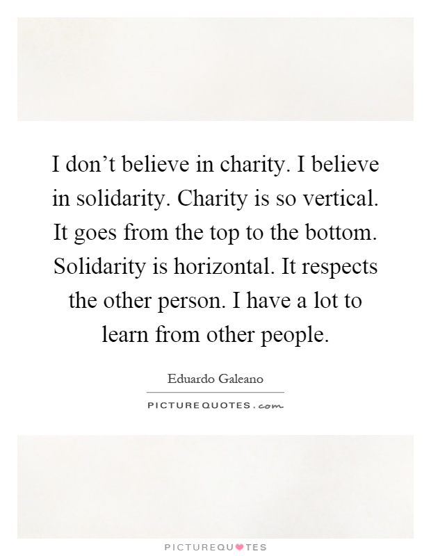 I don't believe in charity. I believe in solidarity. Charity is so vertical. It goes from the top to the bottom. Solidarity is horizontal. It respects the other person. I have a lot to learn from other people Picture Quote #1