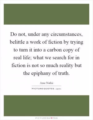 Do not, under any circumstances, belittle a work of fiction by trying to turn it into a carbon copy of real life; what we search for in fiction is not so much reality but the epiphany of truth Picture Quote #1