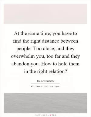 At the same time, you have to find the right distance between people. Too close, and they overwhelm you, too far and they abandon you. How to hold them in the right relation? Picture Quote #1