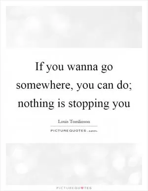 If you wanna go somewhere, you can do; nothing is stopping you Picture Quote #1