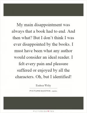 My main disappointment was always that a book had to end. And then what? But I don’t think I was ever disappointed by the books. I must have been what any author would consider an ideal reader. I felt every pain and pleasure suffered or enjoyed by all the characters. Oh, but I identified! Picture Quote #1