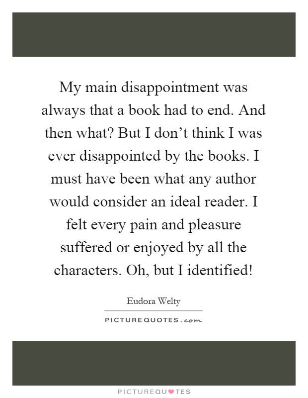 My main disappointment was always that a book had to end. And then what? But I don't think I was ever disappointed by the books. I must have been what any author would consider an ideal reader. I felt every pain and pleasure suffered or enjoyed by all the characters. Oh, but I identified! Picture Quote #1