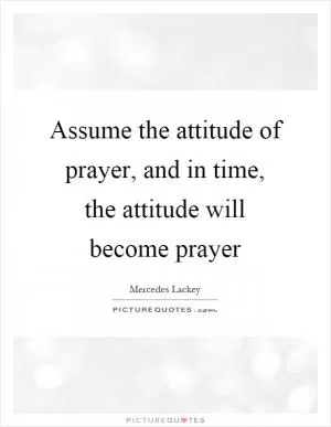 Assume the attitude of prayer, and in time, the attitude will become prayer Picture Quote #1