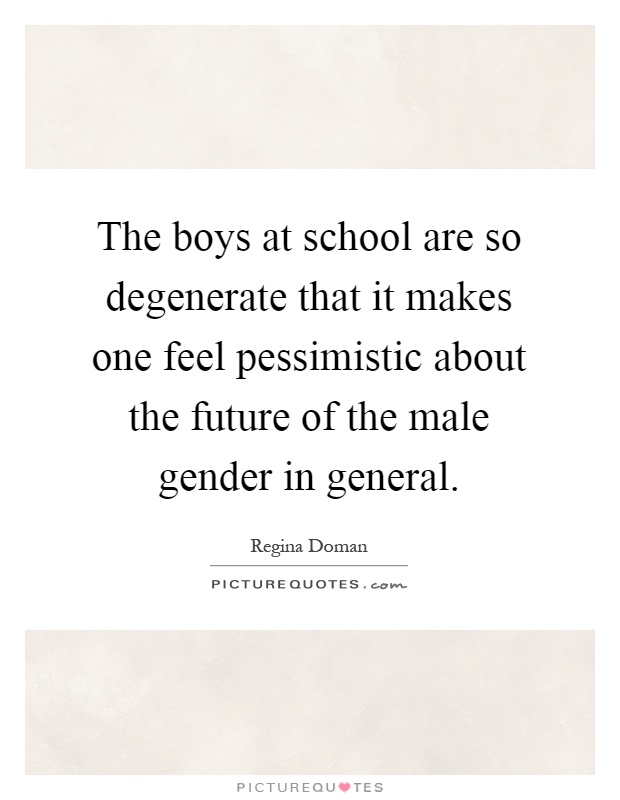 The boys at school are so degenerate that it makes one feel pessimistic about the future of the male gender in general Picture Quote #1