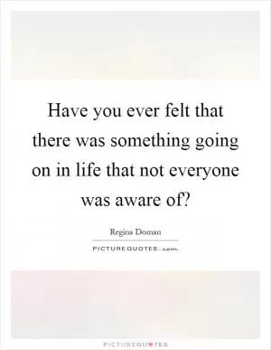 Have you ever felt that there was something going on in life that not everyone was aware of? Picture Quote #1