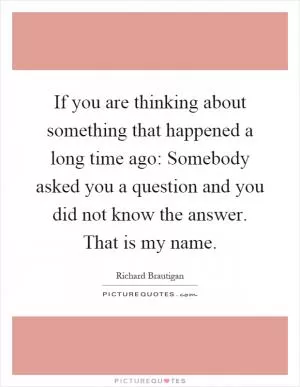 If you are thinking about something that happened a long time ago: Somebody asked you a question and you did not know the answer. That is my name Picture Quote #1