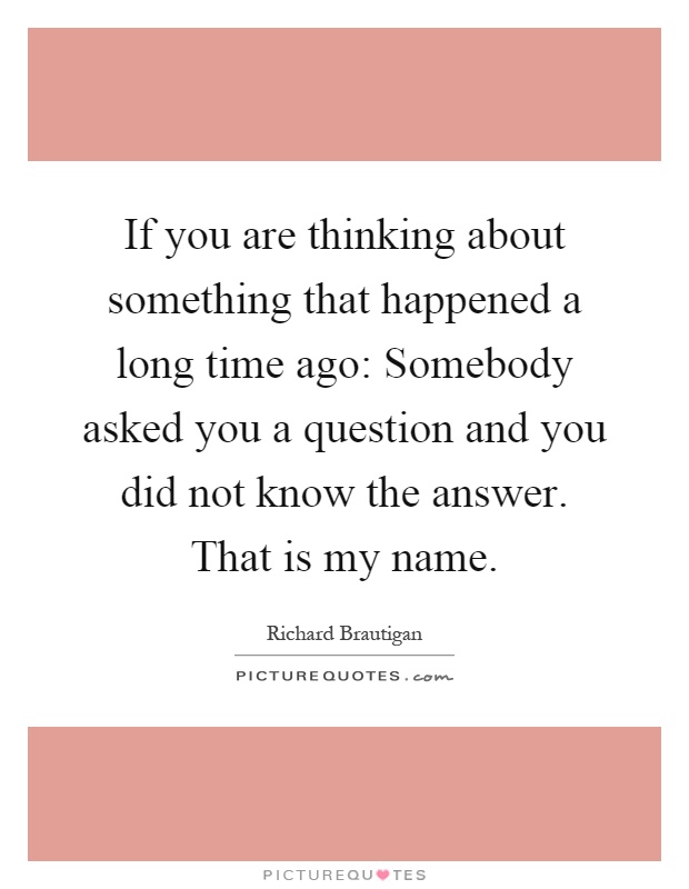 If you are thinking about something that happened a long time ago: Somebody asked you a question and you did not know the answer. That is my name Picture Quote #1