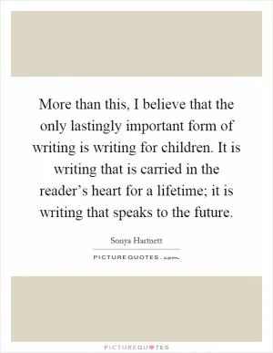 More than this, I believe that the only lastingly important form of writing is writing for children. It is writing that is carried in the reader’s heart for a lifetime; it is writing that speaks to the future Picture Quote #1