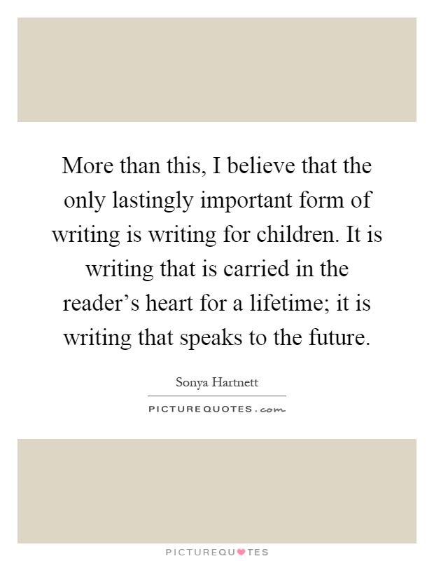 More than this, I believe that the only lastingly important form of writing is writing for children. It is writing that is carried in the reader's heart for a lifetime; it is writing that speaks to the future Picture Quote #1