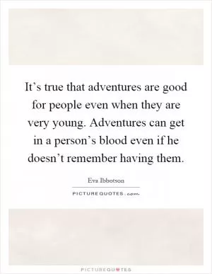 It’s true that adventures are good for people even when they are very young. Adventures can get in a person’s blood even if he doesn’t remember having them Picture Quote #1