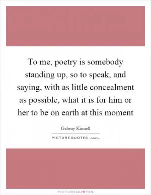 To me, poetry is somebody standing up, so to speak, and saying, with as little concealment as possible, what it is for him or her to be on earth at this moment Picture Quote #1