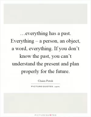 …everything has a past. Everything – a person, an object, a word, everything. If you don’t know the past, you can’t understand the present and plan properly for the future Picture Quote #1