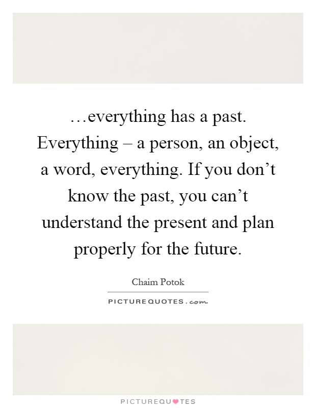 …everything has a past. Everything – a person, an object, a word, everything. If you don't know the past, you can't understand the present and plan properly for the future Picture Quote #1