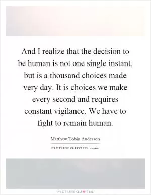 And I realize that the decision to be human is not one single instant, but is a thousand choices made very day. It is choices we make every second and requires constant vigilance. We have to fight to remain human Picture Quote #1