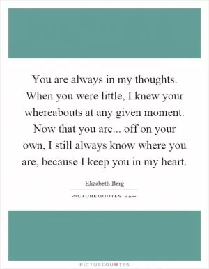 You are always in my thoughts. When you were little, I knew your whereabouts at any given moment. Now that you are... off on your own, I still always know where you are, because I keep you in my heart Picture Quote #1