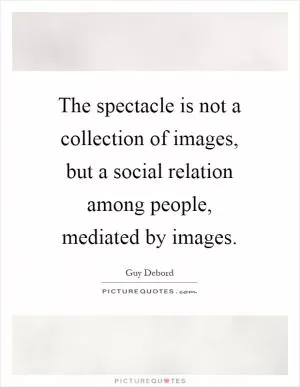 The spectacle is not a collection of images, but a social relation among people, mediated by images Picture Quote #1