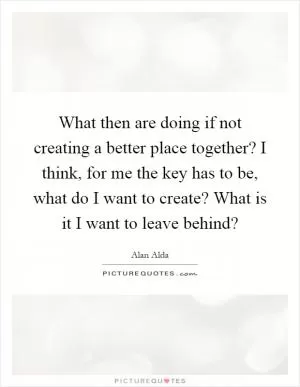 What then are doing if not creating a better place together? I think, for me the key has to be, what do I want to create? What is it I want to leave behind? Picture Quote #1