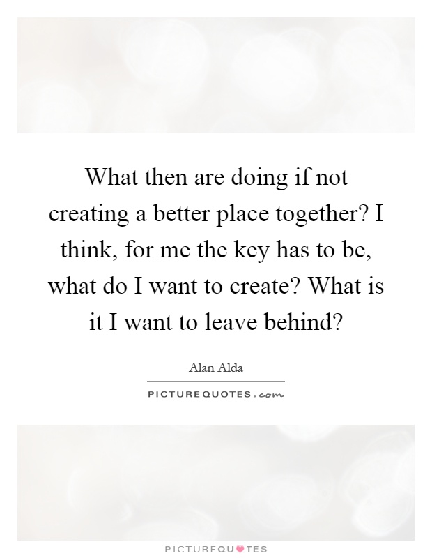What then are doing if not creating a better place together? I think, for me the key has to be, what do I want to create? What is it I want to leave behind? Picture Quote #1