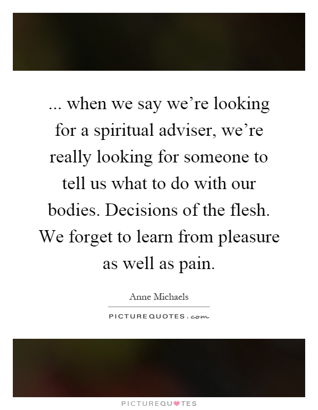 ... when we say we're looking for a spiritual adviser, we're really looking for someone to tell us what to do with our bodies. Decisions of the flesh. We forget to learn from pleasure as well as pain Picture Quote #1