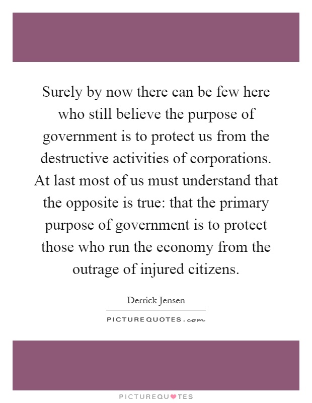 Surely by now there can be few here who still believe the purpose of government is to protect us from the destructive activities of corporations. At last most of us must understand that the opposite is true: that the primary purpose of government is to protect those who run the economy from the outrage of injured citizens Picture Quote #1