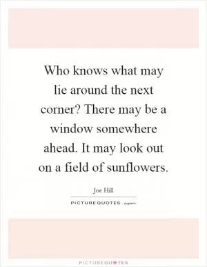 Who knows what may lie around the next corner? There may be a window somewhere ahead. It may look out on a field of sunflowers Picture Quote #1