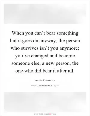 When you can’t bear something but it goes on anyway, the person who survives isn’t you anymore; you’ve changed and become someone else, a new person, the one who did bear it after all Picture Quote #1