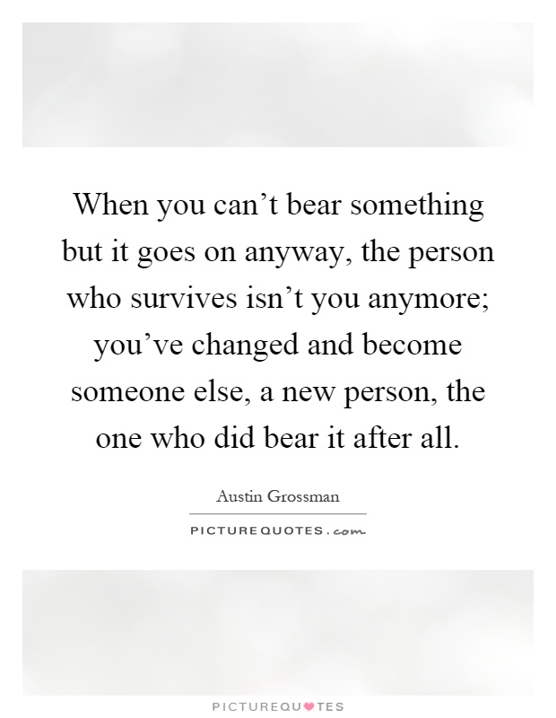 When you can't bear something but it goes on anyway, the person who survives isn't you anymore; you've changed and become someone else, a new person, the one who did bear it after all Picture Quote #1
