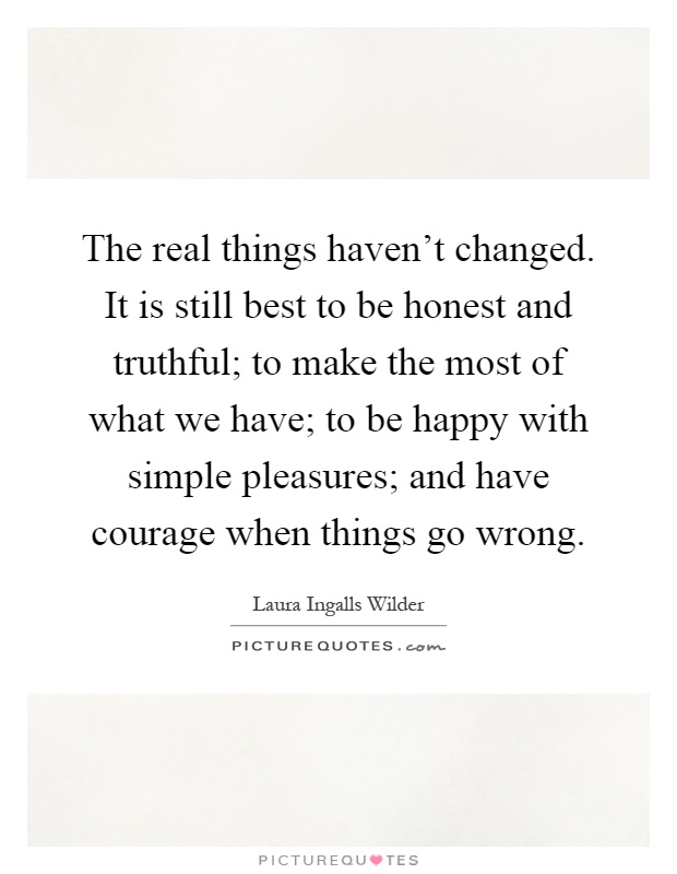 The real things haven't changed. It is still best to be honest and truthful; to make the most of what we have; to be happy with simple pleasures; and have courage when things go wrong Picture Quote #1