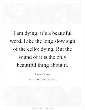 I am dying: it’s a beautiful word. Like the long slow sigh of the cello: dying. But the sound of it is the only beautiful thing about it Picture Quote #1