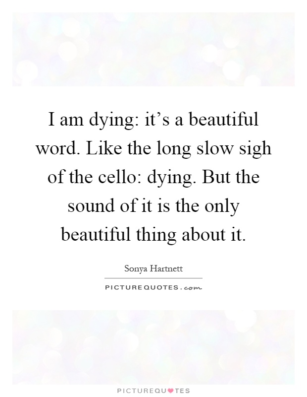 I am dying: it's a beautiful word. Like the long slow sigh of the cello: dying. But the sound of it is the only beautiful thing about it Picture Quote #1