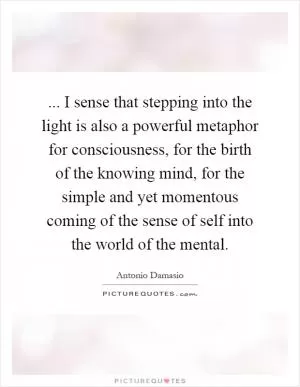 ... I sense that stepping into the light is also a powerful metaphor for consciousness, for the birth of the knowing mind, for the simple and yet momentous coming of the sense of self into the world of the mental Picture Quote #1