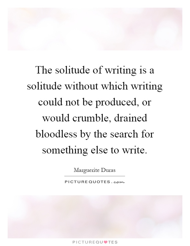 The solitude of writing is a solitude without which writing could not be produced, or would crumble, drained bloodless by the search for something else to write Picture Quote #1