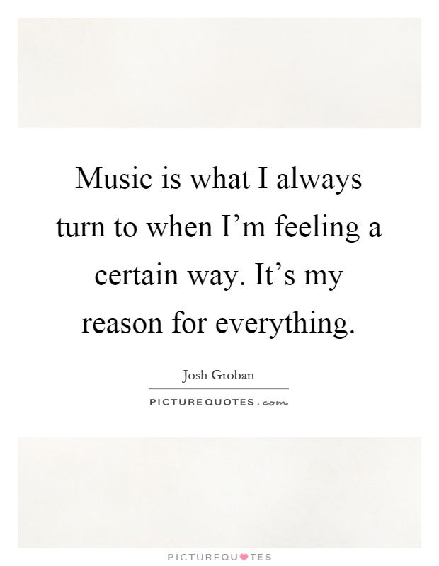 Music is what I always turn to when I'm feeling a certain way. It's my reason for everything Picture Quote #1