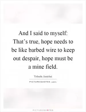 And I said to myself: That’s true, hope needs to be like barbed wire to keep out despair, hope must be a mine field Picture Quote #1