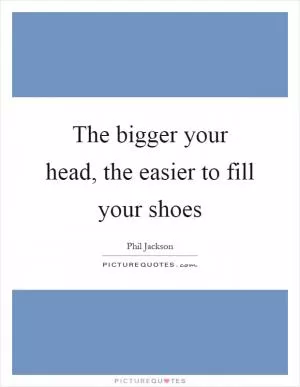 The bigger your head, the easier to fill your shoes Picture Quote #1