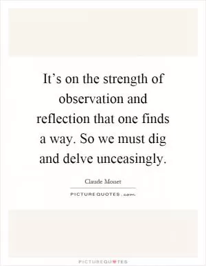 It’s on the strength of observation and reflection that one finds a way. So we must dig and delve unceasingly Picture Quote #1