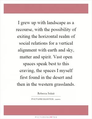 I grew up with landscape as a recourse, with the possibility of exiting the horizontal realm of social relations for a vertical alignment with earth and sky, matter and spirit. Vast open spaces speak best to this craving, the spaces I myself first found in the desert and then in the western grasslands Picture Quote #1