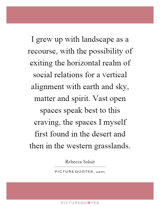 I grew up with landscape as a recourse, with the possibility of exiting the horizontal realm of social relations for a vertical alignment with earth and sky, matter and spirit. Vast open spaces speak best to this craving, the spaces I myself first found in the desert and then in the western grasslands Picture Quote #1