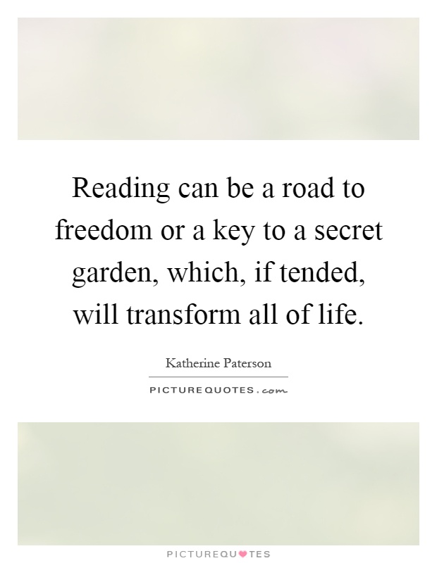 Reading can be a road to freedom or a key to a secret garden, which, if tended, will transform all of life Picture Quote #1