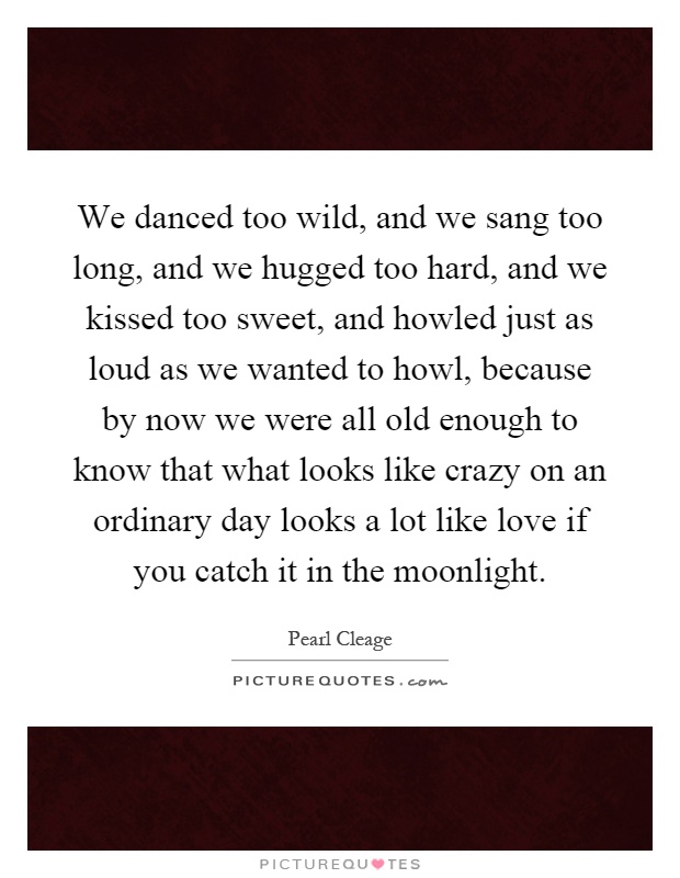 We danced too wild, and we sang too long, and we hugged too hard, and we kissed too sweet, and howled just as loud as we wanted to howl, because by now we were all old enough to know that what looks like crazy on an ordinary day looks a lot like love if you catch it in the moonlight Picture Quote #1