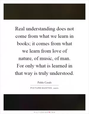 Real understanding does not come from what we learn in books; it comes from what we learn from love of nature, of music, of man. For only what is learned in that way is truly understood Picture Quote #1