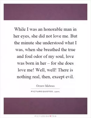While I was an honorable man in her eyes, she did not love me. But the minute she understood what I was, when she breathed the true and foul odor of my soul, love was born in her – for she does love me! Well, well! There is nothing real, then, except evil Picture Quote #1